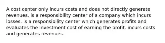 A cost center only incurs costs and does not directly generate revenues. is a responsibility center of a company which incurs losses. is a responsibility center which generates profits and evaluates the investment cost of earning the profit. incurs costs and generates revenues.