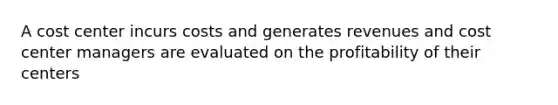 A cost center incurs costs and generates revenues and cost center managers are evaluated on the profitability of their centers