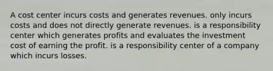 A cost center incurs costs and generates revenues. only incurs costs and does not directly generate revenues. is a responsibility center which generates profits and evaluates the investment cost of earning the profit. is a responsibility center of a company which incurs losses.