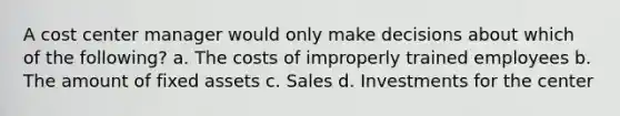 A cost center manager would only make decisions about which of the following? a. The costs of improperly trained employees b. The amount of fixed assets c. Sales d. Investments for the center