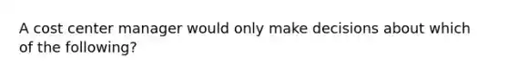 A cost center manager would only make decisions about which of the following?