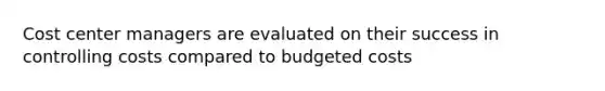 Cost center managers are evaluated on their success in controlling costs compared to budgeted costs