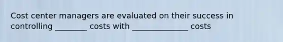 Cost center managers are evaluated on their success in controlling ________ costs with ______________ costs