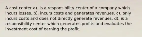 A cost center a). is a responsibility center of a company which incurs losses. b). incurs costs and generates revenues. c). only incurs costs and does not directly generate revenues. d). is a responsibility center which generates profits and evaluates the investment cost of earning the profit.