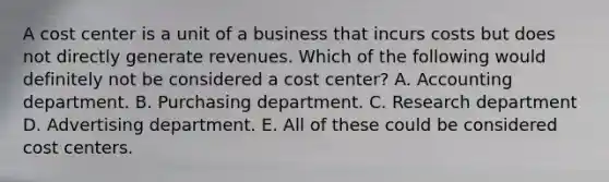 A cost center is a unit of a business that incurs costs but does not directly generate revenues. Which of the following would definitely not be considered a cost center? A. Accounting department. B. Purchasing department. C. Research department D. Advertising department. E. All of these could be considered cost centers.