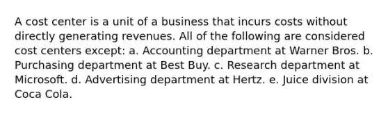 A cost center is a unit of a business that incurs costs without directly generating revenues. All of the following are considered cost centers except: a. Accounting department at Warner Bros. b. Purchasing department at Best Buy. c. Research department at Microsoft. d. Advertising department at Hertz. e. Juice division at Coca Cola.