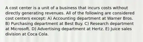 A cost center is a unit of a business that incurs costs without directly generating revenues. All of the following are considered cost centers except: A) Accounting department at Warner Bros. B) Purchasing department at Best Buy. C) Research department at Microsoft. D) Advertising department at Hertz. E) Juice sales division at Coca Cola.