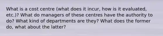 What is a cost centre (what does it incur, how is it evaluated, etc.)? What do managers of these centres have the authority to do? What kind of departments are they? What does the former do, what about the latter?