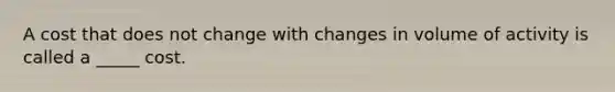 A cost that does not change with changes in volume of activity is called a _____ cost.