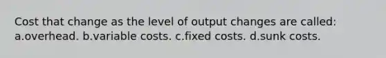 Cost that change as the level of output changes are called: a.overhead. b.variable costs. c.fixed costs. d.sunk costs.