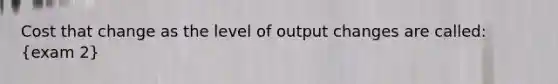 Cost that change as the level of output changes are called: (exam 2)