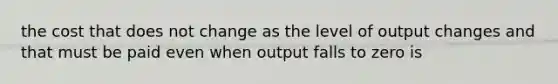 the cost that does not change as the level of output changes and that must be paid even when output falls to zero is