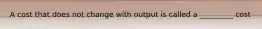 A cost that does not change with output is called a _________ cost