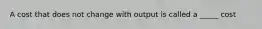 A cost that does not change with output is called a _____ cost