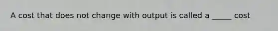 A cost that does not change with output is called a _____ cost