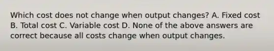 Which cost does not change when output​ changes? A. Fixed cost B. Total cost C. Variable cost D. None of the above answers are correct because all costs change when output changes.