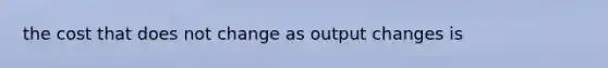 the cost that does not change as output changes is