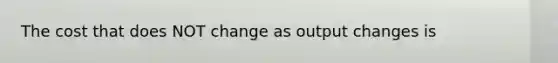 The cost that does NOT change as output changes is
