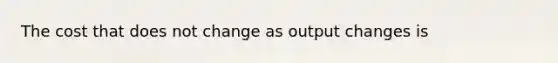 The cost that does not change as output changes is