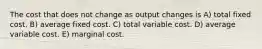 The cost that does not change as output changes is A) total fixed cost. B) average fixed cost. C) total variable cost. D) average variable cost. E) marginal cost.