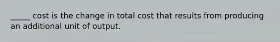 _____ cost is the change in total cost that results from producing an additional unit of output.