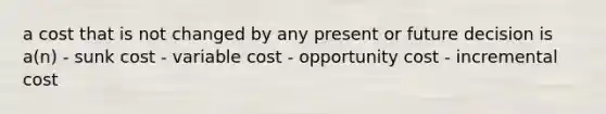 a cost that is not changed by any present or future decision is a(n) - sunk cost - variable cost - opportunity cost - incremental cost