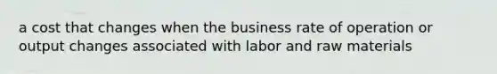 a cost that changes when the business rate of operation or output changes associated with labor and raw materials