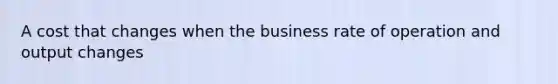 A cost that changes when the business rate of operation and output changes