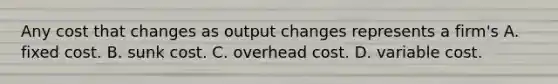 Any cost that changes as output changes represents a​ firm's A. fixed cost. B. sunk cost. C. overhead cost. D. variable cost.