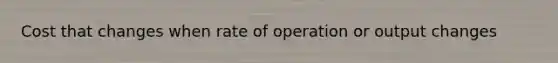 Cost that changes when rate of operation or output changes