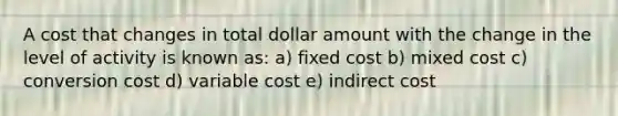 A cost that changes in total dollar amount with the change in the level of activity is known as: a) fixed cost b) mixed cost c) conversion cost d) variable cost e) indirect cost