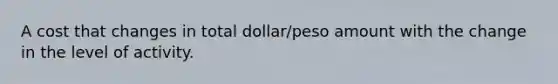 A cost that changes in total dollar/peso amount with the change in the level of activity.