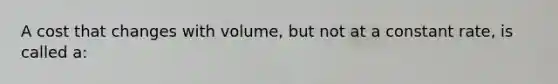 A cost that changes with volume, but not at a constant rate, is called a: