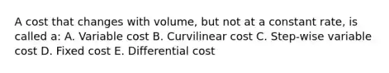 A cost that changes with volume, but not at a constant rate, is called a: A. Variable cost B. Curvilinear cost C. Step-wise variable cost D. Fixed cost E. Differential cost