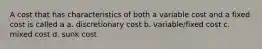 A cost that has characteristics of both a variable cost and a fixed cost is called a a. discretionary cost b. variable/fixed cost c. mixed cost d. sunk cost