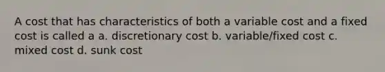 A cost that has characteristics of both a variable cost and a fixed cost is called a a. discretionary cost b. variable/fixed cost c. mixed cost d. sunk cost