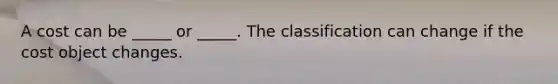 A cost can be _____ or _____. The classification can change if the cost object changes.
