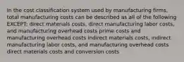 In the cost classification system used by manufacturing firms, total manufacturing costs can be described as all of the following EXCEPT: direct materials costs, direct manufacturing labor costs, and manufacturing overhead costs prime costs and manufacturing overhead costs indirect materials costs, indirect manufacturing labor costs, and manufacturing overhead costs direct materials costs and conversion costs