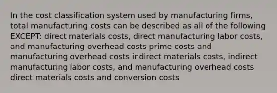 In the cost classification system used by manufacturing firms, total manufacturing costs can be described as all of the following EXCEPT: direct materials costs, direct manufacturing labor costs, and manufacturing overhead costs prime costs and manufacturing overhead costs indirect materials costs, indirect manufacturing labor costs, and manufacturing overhead costs direct materials costs and conversion costs