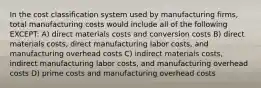 In the cost classification system used by manufacturing firms, total manufacturing costs would include all of the following EXCEPT: A) direct materials costs and conversion costs B) direct materials costs, direct manufacturing labor costs, and manufacturing overhead costs C) indirect materials costs, indirect manufacturing labor costs, and manufacturing overhead costs D) prime costs and manufacturing overhead costs