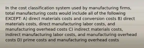 In the cost classification system used by manufacturing firms, total manufacturing costs would include all of the following EXCEPT: A) direct materials costs and conversion costs B) direct materials costs, direct manufacturing labor costs, and manufacturing overhead costs C) indirect materials costs, indirect manufacturing labor costs, and manufacturing overhead costs D) prime costs and manufacturing overhead costs