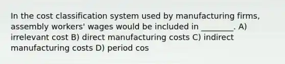 In the cost classification system used by manufacturing firms, assembly workers' wages would be included in ________. A) irrelevant cost B) direct manufacturing costs C) indirect manufacturing costs D) period cos