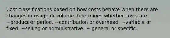 Cost classifications based on how costs behave when there are changes in usage or volume determines whether costs are ~product or period. ~contribution or overhead. ~variable or fixed. ~selling or administrative. ~ general or specific.