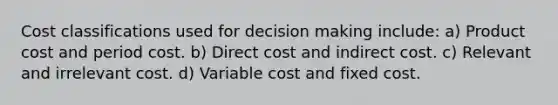 Cost classifications used for decision making include: a) Product cost and period cost. b) Direct cost and indirect cost. c) Relevant and irrelevant cost. d) Variable cost and fixed cost.