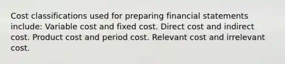 Cost classifications used for preparing financial statements include: Variable cost and fixed cost. Direct cost and indirect cost. Product cost and period cost. Relevant cost and irrelevant cost.