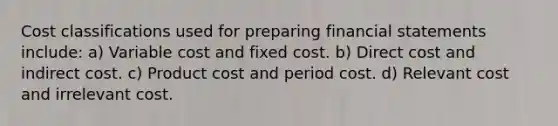 Cost classifications used for preparing financial statements include: a) Variable cost and fixed cost. b) Direct cost and indirect cost. c) Product cost and period cost. d) Relevant cost and irrelevant cost.