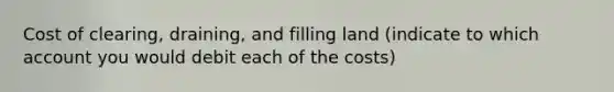 Cost of clearing, draining, and filling land (indicate to which account you would debit each of the costs)