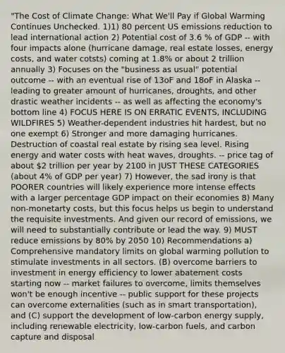 "The Cost of Climate Change: What We'll Pay if Global Warming Continues Unchecked. 1)1) 80 percent US emissions reduction to lead international action 2) Potential cost of 3.6 % of GDP -- with four impacts alone (hurricane damage, real estate losses, energy costs, and water cotsts) coming at 1.8% or about 2 trillion annually 3) Focuses on the "business as usual" potential outcome -- with an eventual rise of 13oF and 18oF in Alaska -- leading to greater amount of hurricanes, droughts, and other drastic weather incidents -- as well as affecting the economy's bottom line 4) FOCUS HERE IS ON ERRATIC EVENTS, INCLUDING WILDFIRES 5) Weather-dependent industries hit hardest, but no one exempt 6) Stronger and more damaging hurricanes. Destruction of coastal real estate by rising sea level. Rising energy and water costs with heat waves, droughts. -- price tag of about 2 trillion per year by 2100 in JUST THESE CATEGORIES (about 4% of GDP per year) 7) However, the sad irony is that POORER countries will likely experience more intense effects with a larger percentage GDP impact on their economies 8) Many non-monetarty costs, but this focus helps us begin to understand the requisite investments. And given our record of emissions, we will need to substantially contribute or lead the way. 9) MUST reduce emissions by 80% by 2050 10) Recommendations a) Comprehensive mandatory limits on global warming pollution to stimulate investments in all sectors. (B) overcome barriers to investment in energy efficiency to lower abatement costs starting now -- market failures to overcome, limits themselves won't be enough incentive -- public support for these projects can overcome externalities (such as in smart transportation), and (C) support the development of low-carbon energy supply, including renewable electricity, low-carbon fuels, and carbon capture and disposal