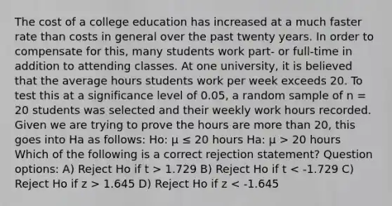 The cost of a college education has increased at a much faster rate than costs in general over the past twenty years. In order to compensate for this, many students work part- or full-time in addition to attending classes. At one university, it is believed that the average hours students work per week exceeds 20. To test this at a significance level of 0.05, a random sample of n = 20 students was selected and their weekly work hours recorded. Given we are trying to prove the hours are <a href='https://www.questionai.com/knowledge/keWHlEPx42-more-than' class='anchor-knowledge'>more than</a> 20, this goes into Ha as follows: Ho: μ ≤ 20 hours Ha: μ > 20 hours Which of the following is a correct rejection statement? Question options: A) Reject Ho if t > 1.729 B) Reject Ho if t 1.645 D) Reject Ho if z < -1.645