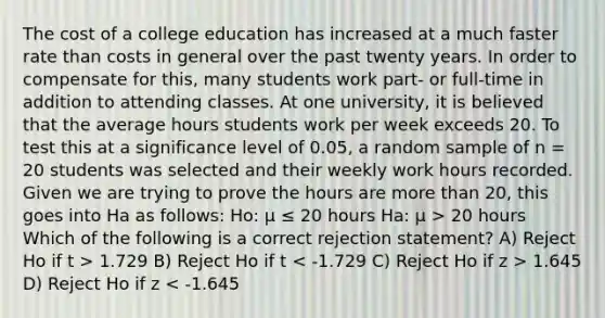 The cost of a college education has increased at a much faster rate than costs in general over the past twenty years. In order to compensate for this, many students work part- or full-time in addition to attending classes. At one university, it is believed that the average hours students work per week exceeds 20. To test this at a significance level of 0.05, a random sample of n = 20 students was selected and their weekly work hours recorded. Given we are trying to prove the hours are more than 20, this goes into Ha as follows: Ho: μ ≤ 20 hours Ha: μ > 20 hours Which of the following is a correct rejection statement? A) Reject Ho if t > 1.729 B) Reject Ho if t 1.645 D) Reject Ho if z < -1.645